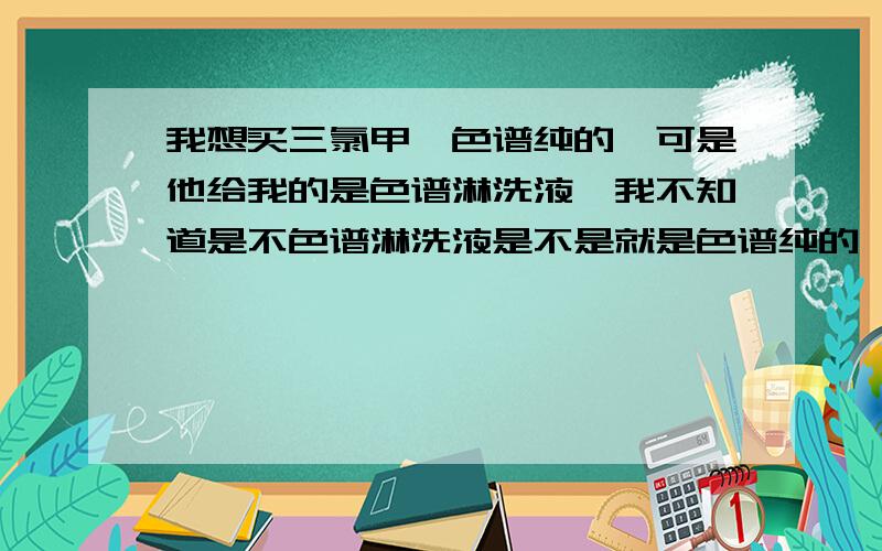 我想买三氯甲烷色谱纯的,可是他给我的是色谱淋洗液,我不知道是不色谱淋洗液是不是就是色谱纯的,请问下谁知道?