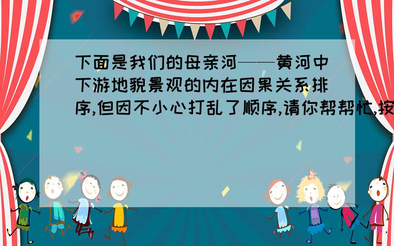 下面是我们的母亲河——黄河中下游地貌景观的内在因果关系排序,但因不小心打乱了顺序,请你帮帮忙,按因果关系重新排序①河床抬高②泥沙沉积③水土流失严重④土层疏松⑤植被破坏⑥暴