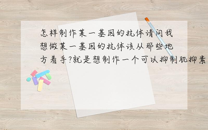 怎样制作某一基因的抗体请问我想做某一基因的抗体该从那些地方着手?就是想制作一个可以抑制肌抑素基因表达的蛋白或多肽给动物注射，