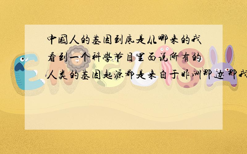 中国人的基因到底是从哪来的我看到一个科学节目里面说所有的人类的基因起源都是来自于非洲那边 那我们中国人的基因是否也是从非洲那边来的