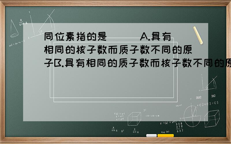 同位素指的是 [ ]A.具有相同的核子数而质子数不同的原子B.具有相同的质子数而核子数不同的原子C.具有相同的核子数而中子数不同的原子D.具有相同的质子数而中子数不同的原子