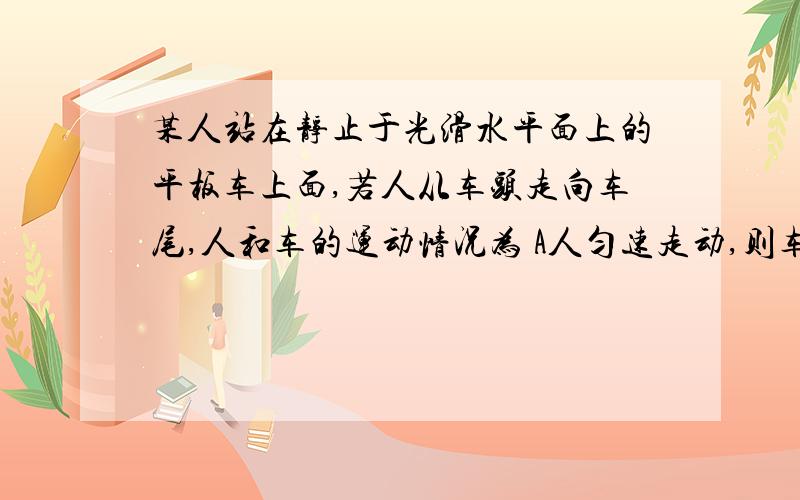 某人站在静止于光滑水平面上的平板车上面,若人从车头走向车尾,人和车的运动情况为 A人匀速走动,则车匀速前进,人和车对地位移大小与质量成反比 B 人匀加速走动,车匀加速前进,两者对地