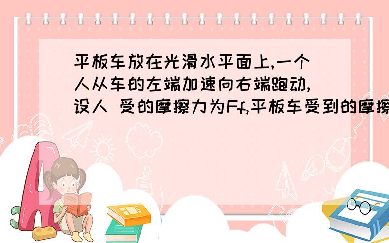 平板车放在光滑水平面上,一个人从车的左端加速向右端跑动,设人 受的摩擦力为Ff,平板车受到的摩擦力为Ff下列说法正确的是　　 A．Ff、Ff′均做负功 B．Ff、Ff′均做正功 C．Ff做正功,Ff′做