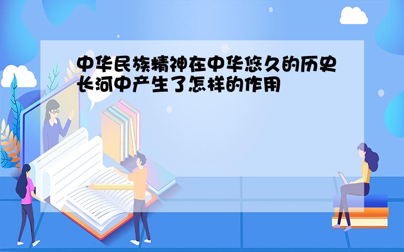 中华民族精神在中华悠久的历史长河中产生了怎样的作用