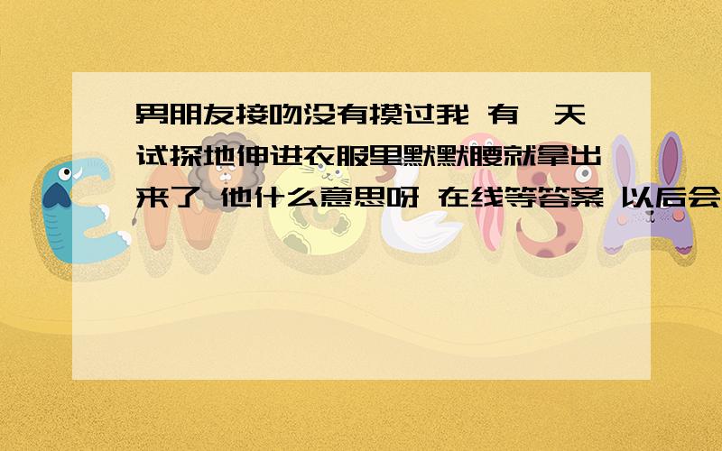 男朋友接吻没有摸过我 有一天试探地伸进衣服里默默腰就拿出来了 他什么意思呀 在线等答案 以后会不会更过那以后会不会更过分的做一些事呀      大家踊跃回答  谢谢       他要是进一丈