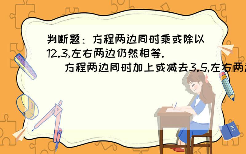 判断题：方程两边同时乘或除以12.3,左右两边仍然相等.   方程两边同时加上或减去3.5,左右两边仍然相等.