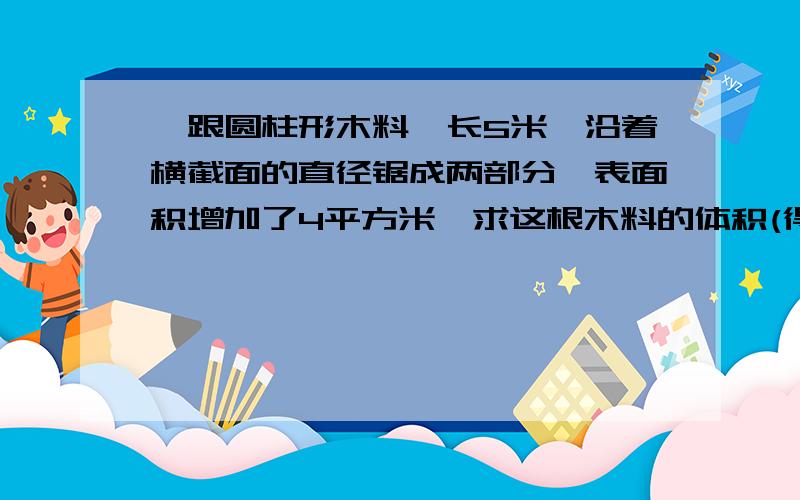 一跟圆柱形木料,长5米,沿着横截面的直径锯成两部分,表面积增加了4平方米,求这根木料的体积(得数保留2位小数)