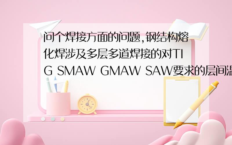 问个焊接方面的问题,钢结构熔化焊涉及多层多道焊接的对TIG SMAW GMAW SAW要求的层间温度是多少?还有一般来讲这四种焊接方式焊接时候的层间温度是多少?如果有要求,出自何种标准,GB EN AWS都可