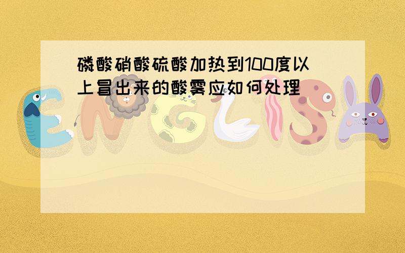 磷酸硝酸硫酸加热到100度以上冒出来的酸雾应如何处理