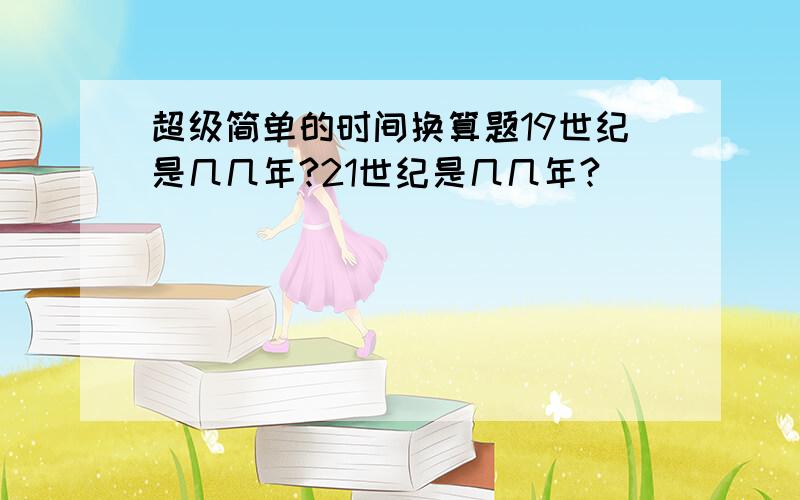 超级简单的时间换算题19世纪是几几年?21世纪是几几年?