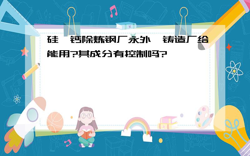 硅钡钙除炼钢厂永外,铸造厂给能用?其成分有控制吗?