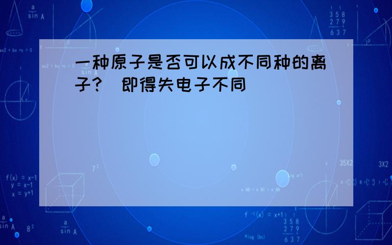 一种原子是否可以成不同种的离子?（即得失电子不同）