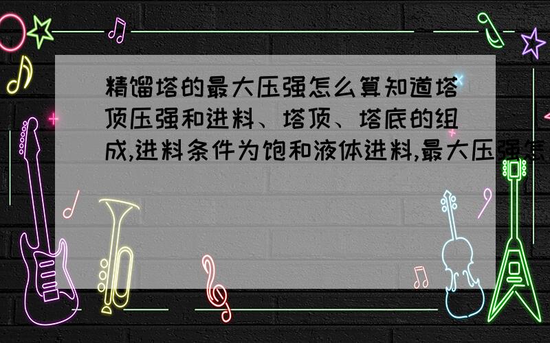 精馏塔的最大压强怎么算知道塔顶压强和进料、塔顶、塔底的组成,进料条件为饱和液体进料,最大压强怎么计算,所依据的原理或标准是什么?