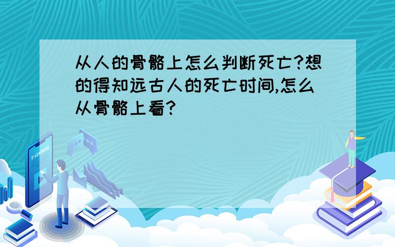 从人的骨骼上怎么判断死亡?想的得知远古人的死亡时间,怎么从骨骼上看?