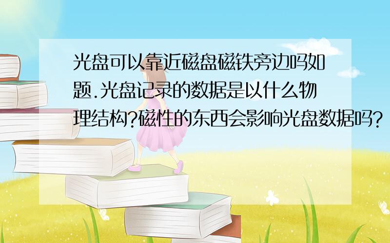 光盘可以靠近磁盘磁铁旁边吗如题.光盘记录的数据是以什么物理结构?磁性的东西会影响光盘数据吗?