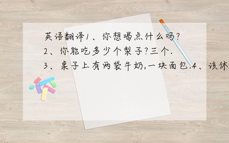 英语翻译1、你想喝点什么吗?2、你能吃多少个梨子?三个.3、桌子上有两袋牛奶,一块面包.4、该休息了.来杯水怎么样?5、我们晚餐吃米饭的.你呢?