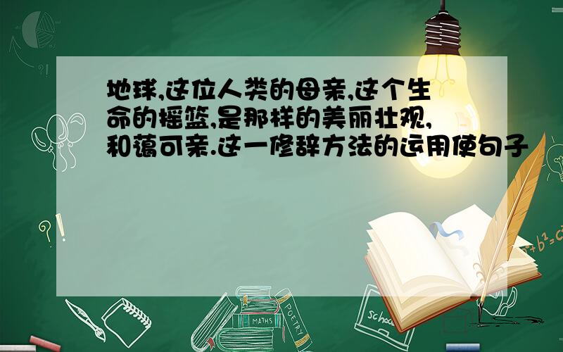 地球,这位人类的母亲,这个生命的摇篮,是那样的美丽壮观,和蔼可亲.这一修辞方法的运用使句子