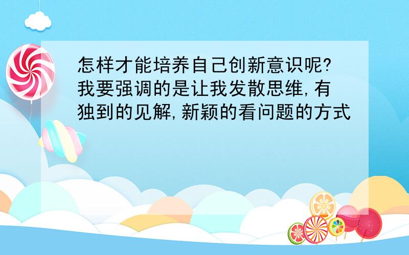 怎样才能培养自己创新意识呢?我要强调的是让我发散思维,有独到的见解,新颖的看问题的方式