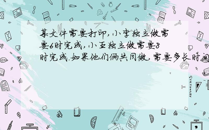 某文件需要打印,小李独立做需要6时完成,小王独立做需要8时完成.如果他们俩共同做,需要多长时间完成不要用方程解