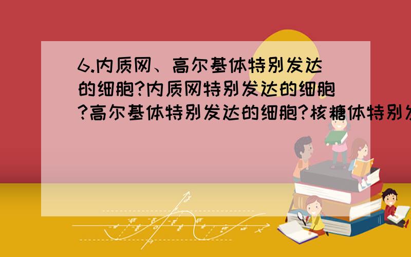 6.内质网、高尔基体特别发达的细胞?内质网特别发达的细胞?高尔基体特别发达的细胞?核糖体特别发达的细胞?7.真核细胞和原核细胞共有的细胞器,低等植物和高等植物特有的细胞器?植物细胞