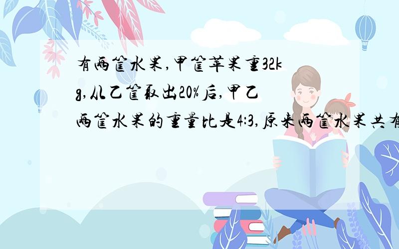 有两筐水果,甲筐苹果重32kg,从乙筐取出20%后,甲乙两筐水果的重量比是4:3,原来两筐水果共有多少千