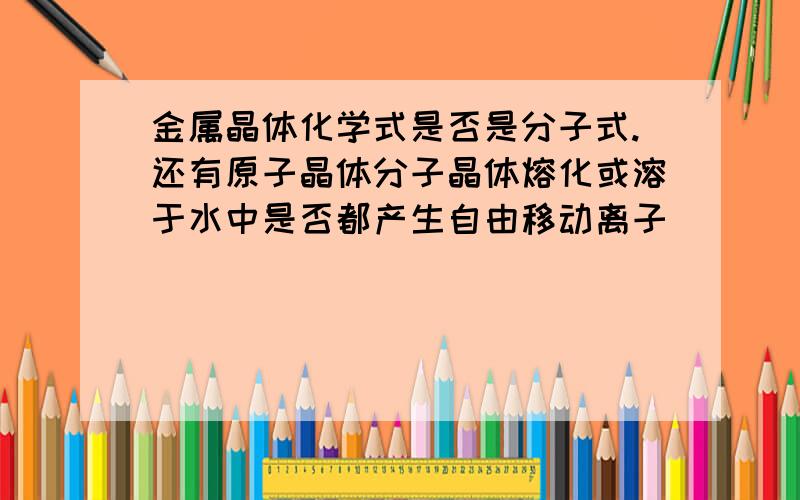 金属晶体化学式是否是分子式.还有原子晶体分子晶体熔化或溶于水中是否都产生自由移动离子