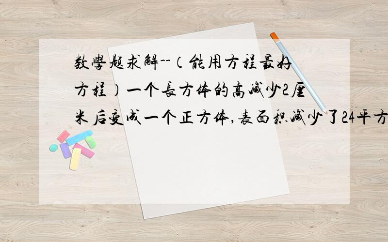 数学题求解--（能用方程最好方程）一个长方体的高减少2厘米后变成一个正方体,表面积减少了24平方厘米.那么这个长方体的长,宽,高是多少?正方体的表面积和体积是多少?一个长方体容器的