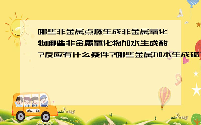 哪些非金属点燃生成非金属氧化物哪些非金属氧化物加水生成酸?反应有什么条件?哪些金属加水生成碱?有什么条件?哪些金属氧化物能与酸反应?