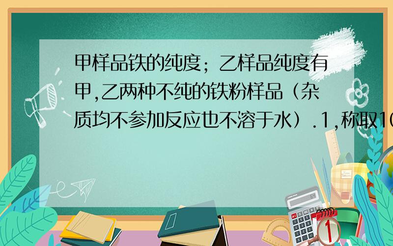 甲样品铁的纯度；乙样品纯度有甲,乙两种不纯的铁粉样品（杂质均不参加反应也不溶于水）.1,称取10克甲样品与足量硫酸铜溶液充分反应后,过滤得到固体11.2克,求甲样品中铁的纯度?2,称取10