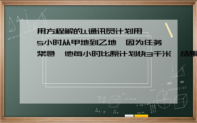 用方程解的.1.通讯员计划用5小时从甲地到乙地,因为任务紧急,他每小时比原计划快3千米,结果提前3小时到达,求甲乙两地之间的距离.2.甲乙两人都以不变的速度在环形路上跑步.如果同时同地