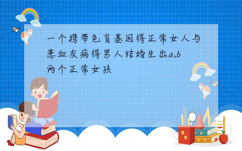 一个携带色盲基因得正常女人与患血友病得男人结婚生出a,b两个正常女孩