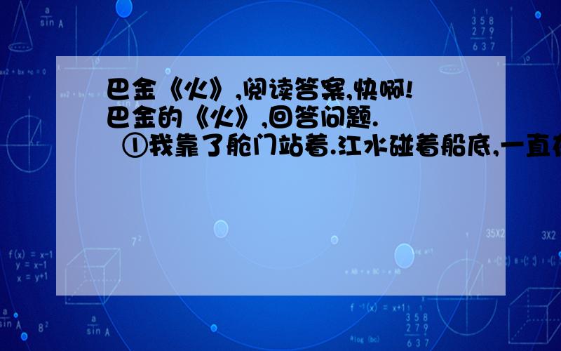 巴金《火》,阅读答案,快啊!巴金的《火》,回答问题.    ①我靠了舱门站着.江水碰着船底,一直在低声私语.一阵一阵的风迎面吹过,船篷也轻轻地叫起来.我觉得呼吸畅快一点.但是跟着鼾声从舱