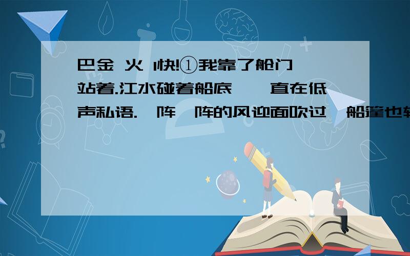 巴金 火 1快!①我靠了舱门站着.江水碰着船底,一直在低声私语.一阵一阵的风迎面吹过,船篷也轻轻地叫起来.我觉得呼吸畅快一点.但是跟着鼾声从舱里又送出来一个“火”字.②四年了,它追逼