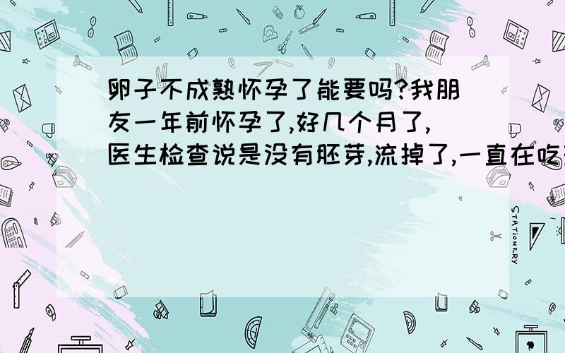 卵子不成熟怀孕了能要吗?我朋友一年前怀孕了,好几个月了,医生检查说是没有胚芽,流掉了,一直在吃药,前一阵子检查说她没有成熟的卵子,昨天她发现自己又怀孕了,这个孩子能要吗?没有成熟