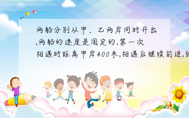 两船分别从甲、乙两岸同时开出,两船的速度是固定的,第一次相遇时距离甲岸400米,相遇后继续前进,到达对岸后立即返回,第二次相距乙岸400米,求河的宽度?