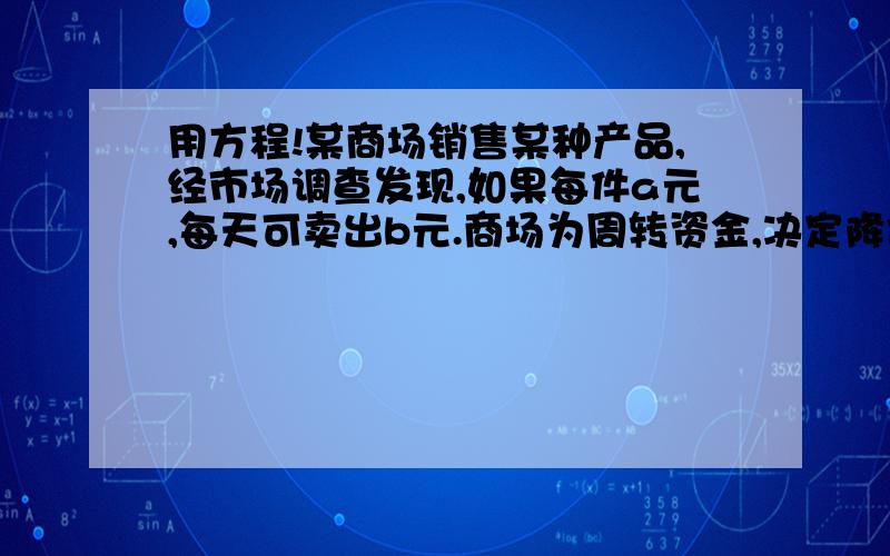 用方程!某商场销售某种产品,经市场调查发现,如果每件a元,每天可卖出b元.商场为周转资金,决定降价处理.如果每件商品每降价1元,那么每天可多卖2件.当每件降价x元时,求商场卖此商品一天的