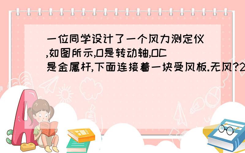 一位同学设计了一个风力测定仪,如图所示,O是转动轴,OC是金属杆,下面连接着一块受风板.无风?2一位同学设计了一个风力测定仪,如图所示,O是转动轴,OC是金属杆,下面连接着一块受风板．无风