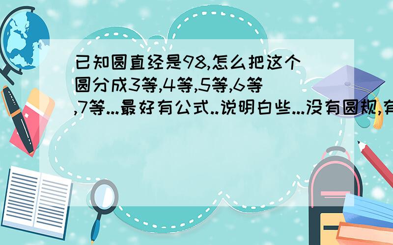 已知圆直经是98,怎么把这个圆分成3等,4等,5等,6等,7等...最好有公式..说明白些...没有圆规,有卡尺,500钢尺...求N种办法...求公式.