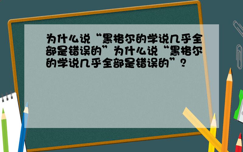 为什么说“黑格尔的学说几乎全部是错误的”为什么说“黑格尔的学说几乎全部是错误的”？