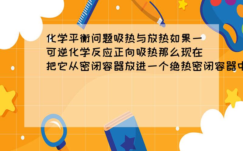 化学平衡问题吸热与放热如果一可逆化学反应正向吸热那么现在把它从密闭容器放进一个绝热密闭容器中 它是向正向还是逆向移动?求详解(⊙o⊙)?