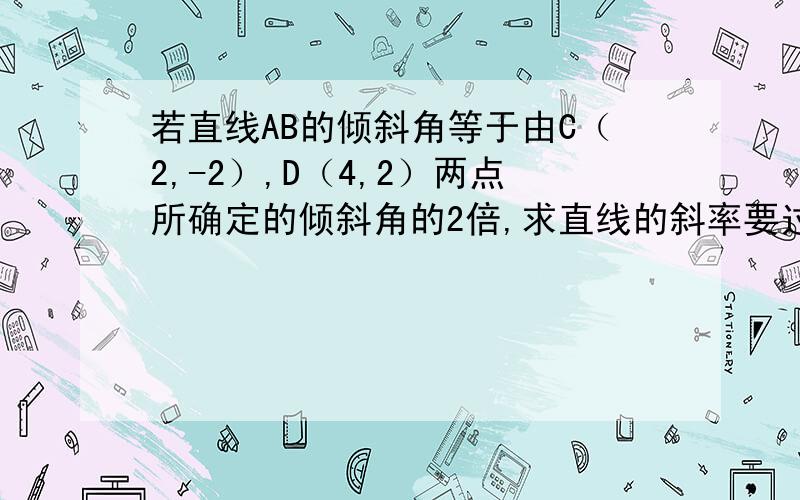 若直线AB的倾斜角等于由C（2,-2）,D（4,2）两点所确定的倾斜角的2倍,求直线的斜率要过层,