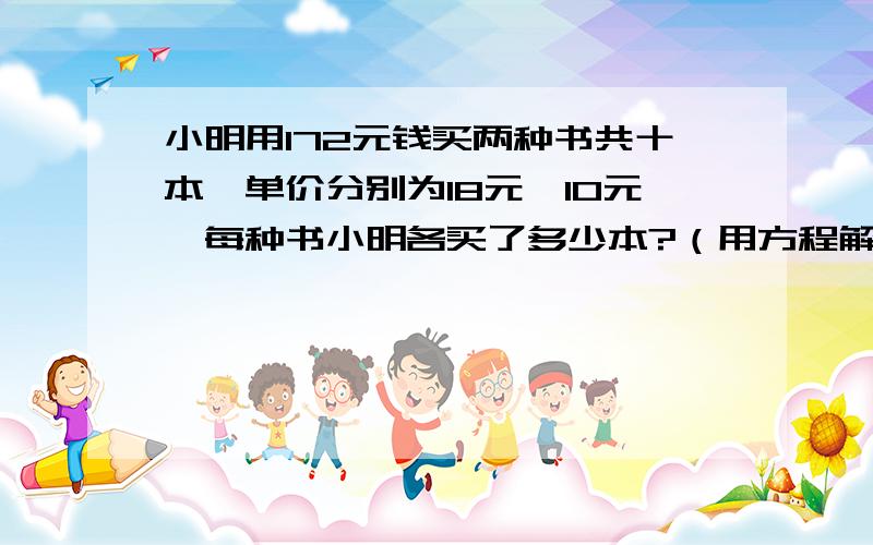 小明用172元钱买两种书共十本,单价分别为18元,10元,每种书小明各买了多少本?（用方程解）急用!写方程,不要只写个答案