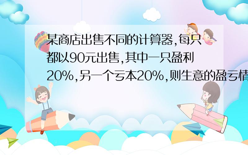 某商店出售不同的计算器,每只都以90元出售,其中一只盈利20%,另一个亏本20%,则生意的盈亏情况是?列出方程解答:按照如下思路(暂时想不出来所以问),设一个进价为x,另一个为y,根据利润,一个为