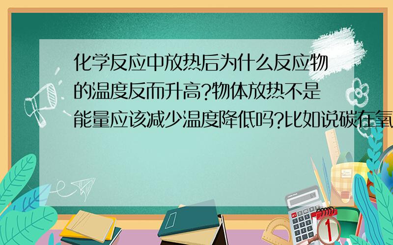 化学反应中放热后为什么反应物的温度反而升高?物体放热不是能量应该减少温度降低吗?比如说碳在氧气中燃烧生成二氧化碳是放热的,可是为什么反应后碳的温度反而升高了呢?就算自己吸收