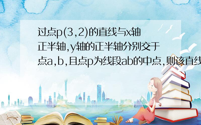 过点p(3,2)的直线与x轴正半轴,y轴的正半轴分别交于点a,b,且点p为线段ab的中点,则该直线的方程?