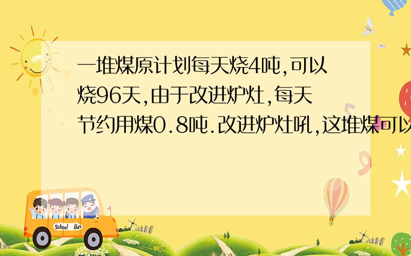 一堆煤原计划每天烧4吨,可以烧96天,由于改进炉灶,每天节约用煤0.8吨.改进炉灶吼,这堆煤可以烧多少天