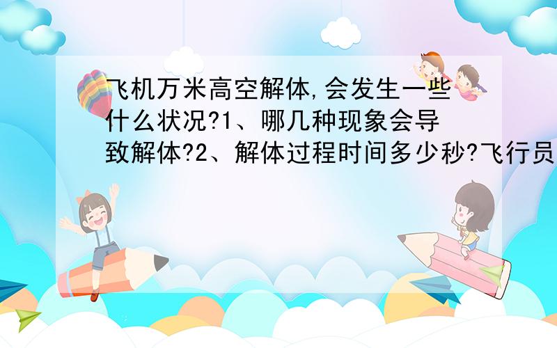 飞机万米高空解体,会发生一些什么状况?1、哪几种现象会导致解体?2、解体过程时间多少秒?飞行员有没有时间发出求救信号?3、万米高空解体后零部件或人体在下坠过程中飞机零部件会不会