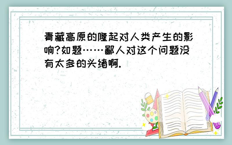 青藏高原的隆起对人类产生的影响?如题……鄙人对这个问题没有太多的头绪啊.