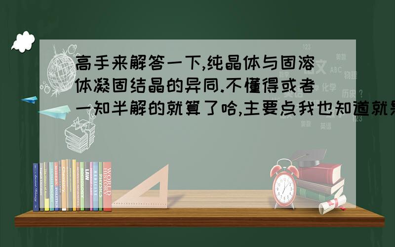 高手来解答一下,纯晶体与固溶体凝固结晶的异同.不懂得或者一知半解的就算了哈,主要点我也知道就是都要形核长大不同点就是固溶体中存在成分过冷.我就是想让高人系统的总结一下,我知