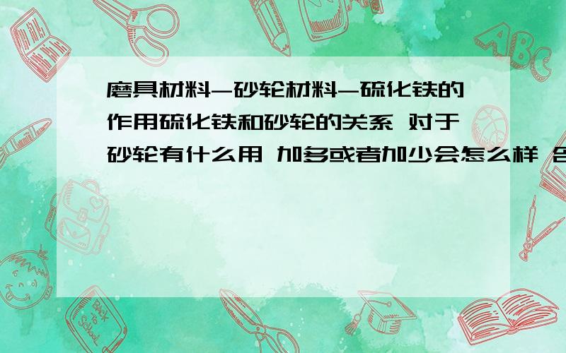 磨具材料-砂轮材料-硫化铁的作用硫化铁和砂轮的关系 对于砂轮有什么用 加多或者加少会怎么样 含流量大小做出来的砂轮有什么区别 等等等等等等 帮我 做下 我会追分的